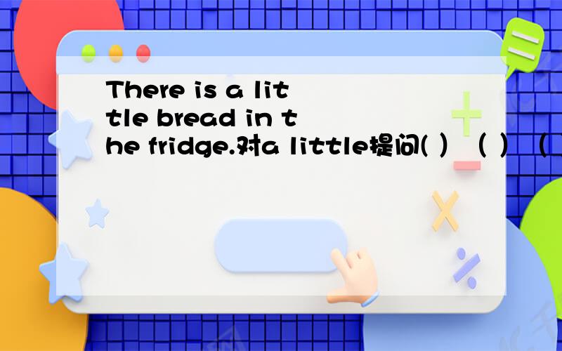 There is a little bread in the fridge.对a little提问( ）（ ）（ ）（