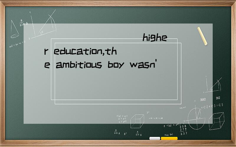 _________higher education,the ambitious boy wasn'