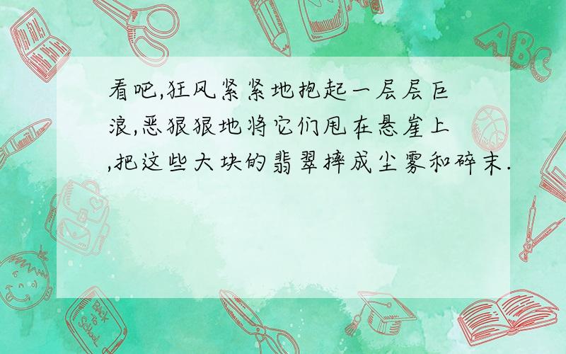 看吧,狂风紧紧地抱起一层层巨浪,恶狠狠地将它们甩在悬崖上,把这些大块的翡翠摔成尘雾和碎末.