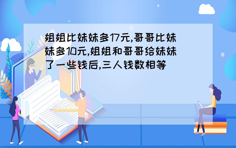 姐姐比妹妹多17元,哥哥比妹妹多10元,姐姐和哥哥给妹妹了一些钱后,三人钱数相等