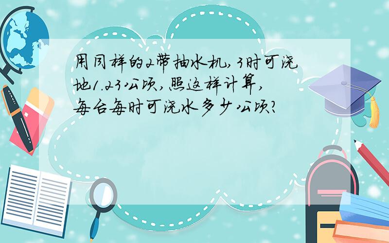 用同样的2带抽水机,3时可浇地1.23公顷,照这样计算,每台每时可浇水多少公顷?