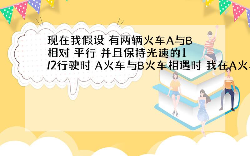 现在我假设 有两辆火车A与B相对 平行 并且保持光速的1/2行驶时 A火车与B火车相遇时 我在A火车上看B火车