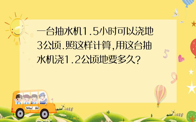 一台抽水机1.5小时可以浇地3公顷.照这样计算,用这台抽水机浇1.2公顷地要多久?