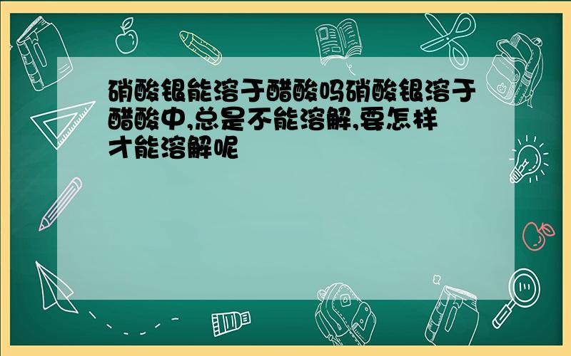 硝酸银能溶于醋酸吗硝酸银溶于醋酸中,总是不能溶解,要怎样才能溶解呢