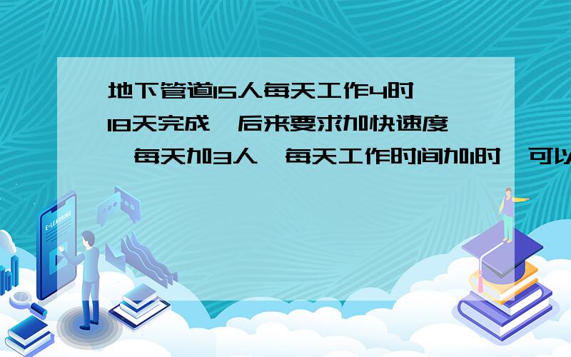 地下管道15人每天工作4时,18天完成,后来要求加快速度,每天加3人,每天工作时间加1时,可以提前几天完成