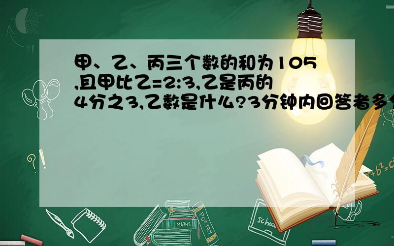 甲、乙、丙三个数的和为105,且甲比乙=2:3,乙是丙的4分之3,乙数是什么?3分钟内回答者多分!