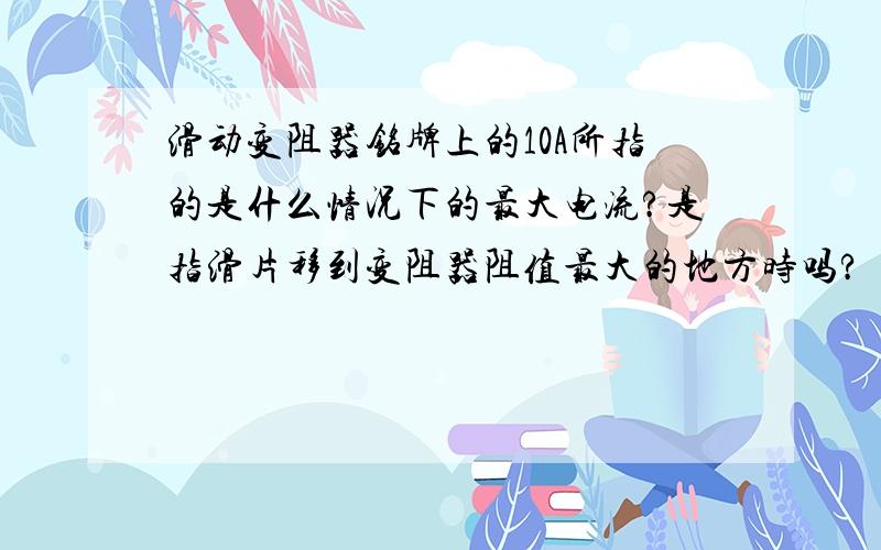 滑动变阻器铭牌上的10A所指的是什么情况下的最大电流?是指滑片移到变阻器阻值最大的地方时吗?