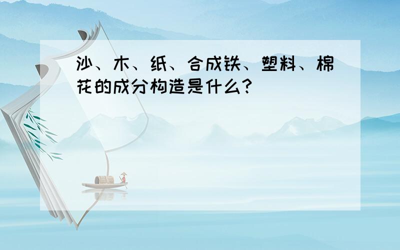 沙、木、纸、合成铁、塑料、棉花的成分构造是什么?