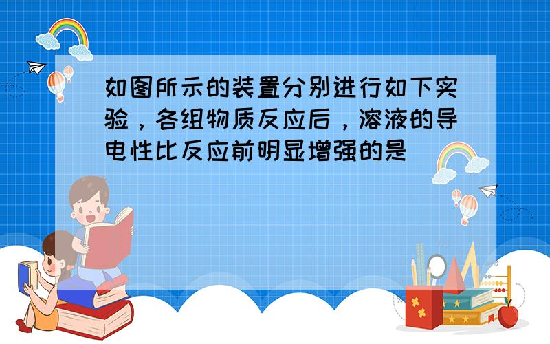 如图所示的装置分别进行如下实验，各组物质反应后，溶液的导电性比反应前明显增强的是（　　）