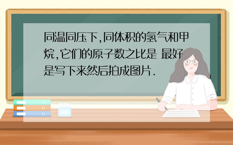 同温同压下,同体积的氢气和甲烷,它们的原子数之比是 最好是写下来然后拍成图片.