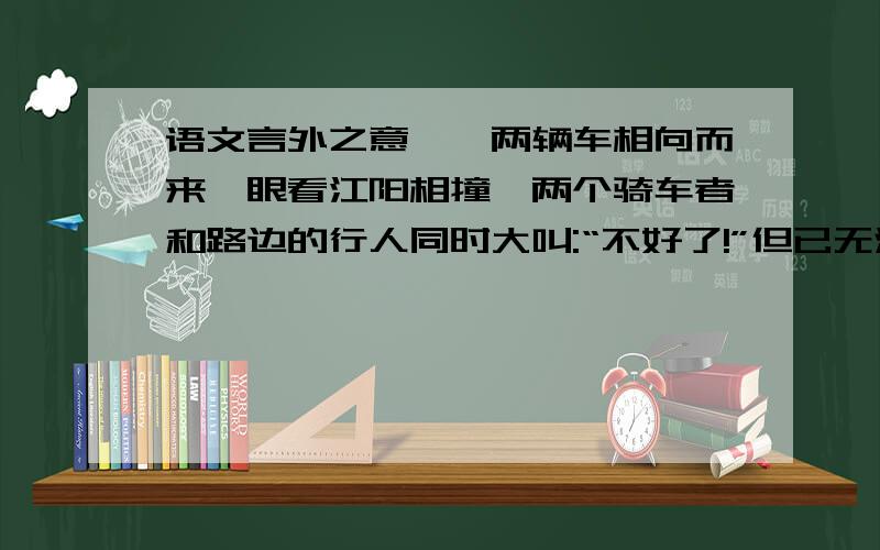 语文言外之意``两辆车相向而来,眼看江阳相撞,两个骑车者和路边的行人同时大叫:“不好了!”但已无法躲避.骑车的人和路边的