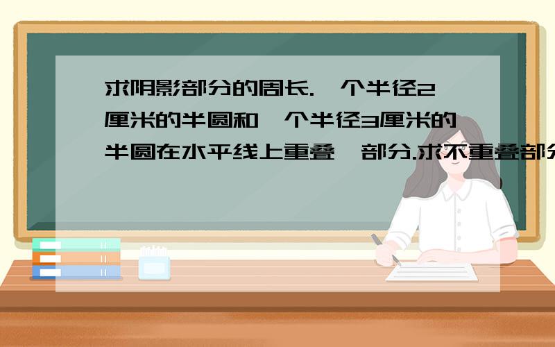 求阴影部分的周长.一个半径2厘米的半圆和一个半径3厘米的半圆在水平线上重叠一部分.求不重叠部分的周长.|________