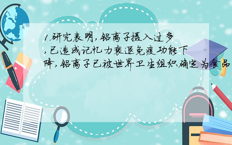 1.研究表明,铝离子摄入过多,已造成记忆力衰退免疫功能下降,铝离子已被世界卫生组织确定为食品污染源之一.营养学家指出每天