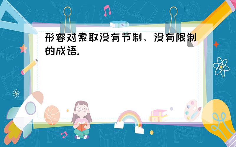 形容对索取没有节制、没有限制的成语.