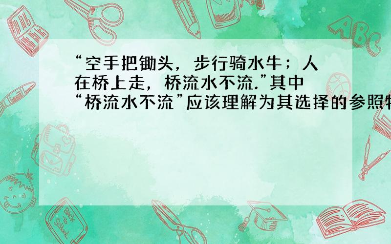 “空手把锄头，步行骑水牛；人在桥上走，桥流水不流.”其中“桥流水不流”应该理解为其选择的参照物是（　　）