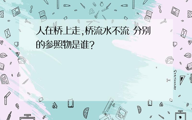 人在桥上走,桥流水不流 分别的参照物是谁?