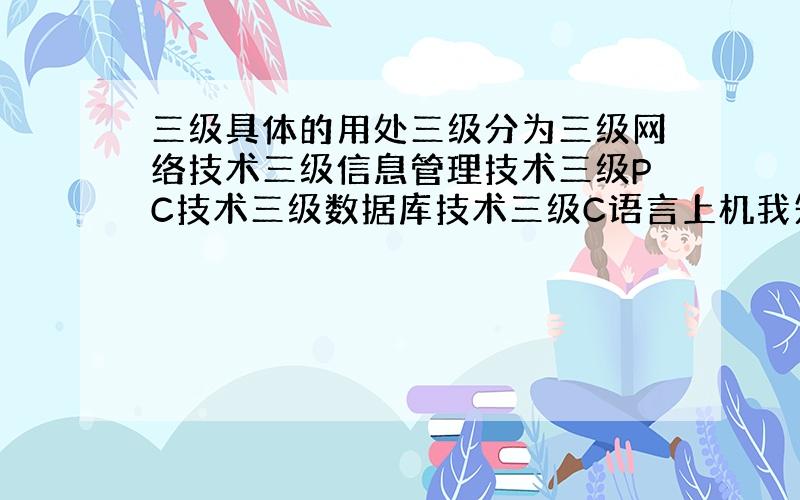 三级具体的用处三级分为三级网络技术三级信息管理技术三级PC技术三级数据库技术三级C语言上机我知道 可是具体是做什么?请用