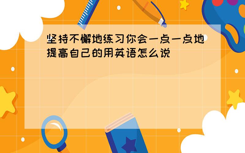 坚持不懈地练习你会一点一点地提高自己的用英语怎么说