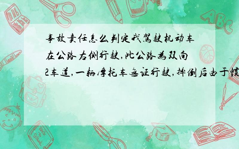 事故责任怎么判定我驾驶机动车在公路右侧行驶,此公路为双向2车道,一辆摩托车无证行驶,摔倒后由于惯性滑到我车道与我车辆左后