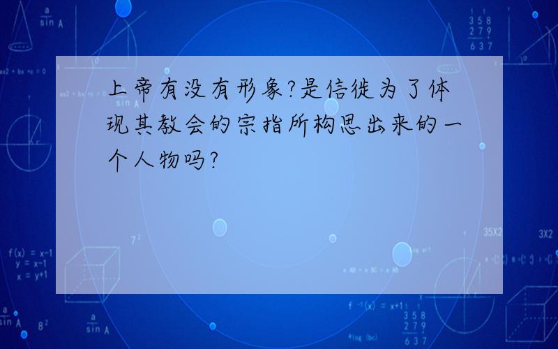 上帝有没有形象?是信徙为了体现其教会的宗指所构思出来的一个人物吗?