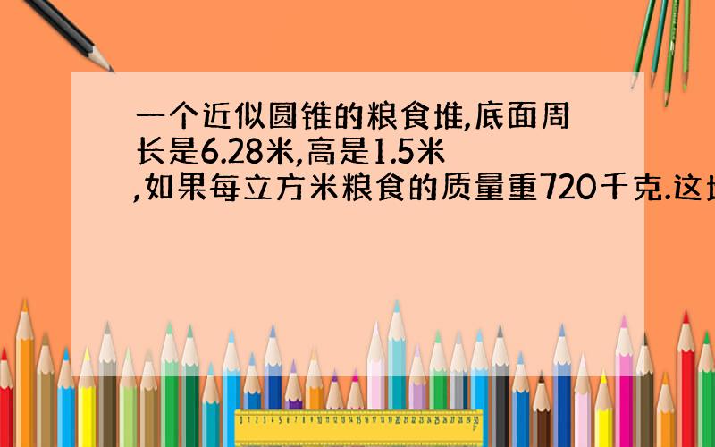 一个近似圆锥的粮食堆,底面周长是6.28米,高是1.5米,如果每立方米粮食的质量重720千克.这堆粮食共重多