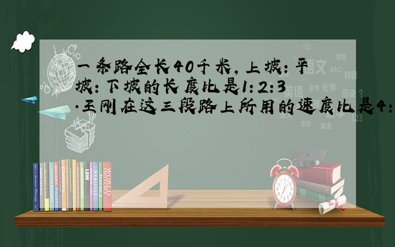 一条路全长40千米,上坡：平坡：下坡的长度比是1：2:3.王刚在这三段路上所用的速度比是4:5:6,