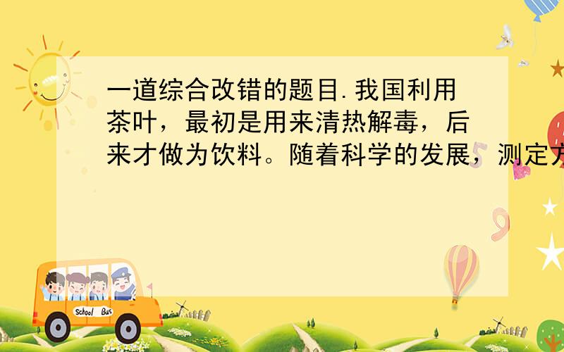 一道综合改错的题目.我国利用茶叶，最初是用来清热解毒，后来才做为饮料。随着科学的发展，测定方法的完整，人们对茶叶的了解也