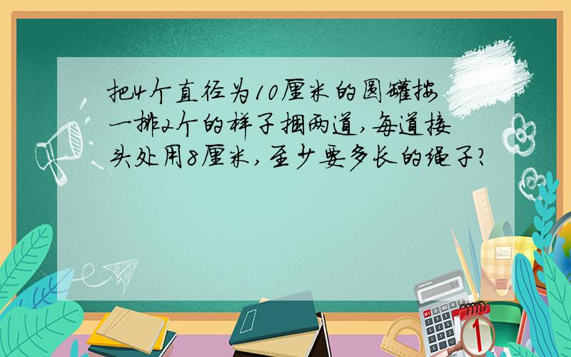 把4个直径为10厘米的圆罐按一排2个的样子捆两道,每道接头处用8厘米,至少要多长的绳子?