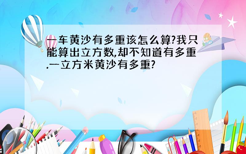 一车黄沙有多重该怎么算?我只能算出立方数,却不知道有多重.一立方米黄沙有多重?