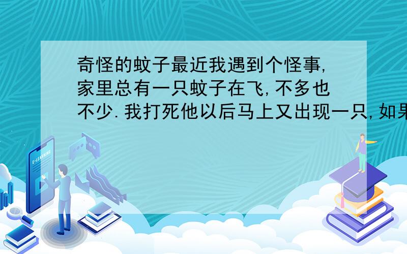 奇怪的蚊子最近我遇到个怪事,家里总有一只蚊子在飞,不多也不少.我打死他以后马上又出现一只,如果不打死也不会多其他蚊子,永