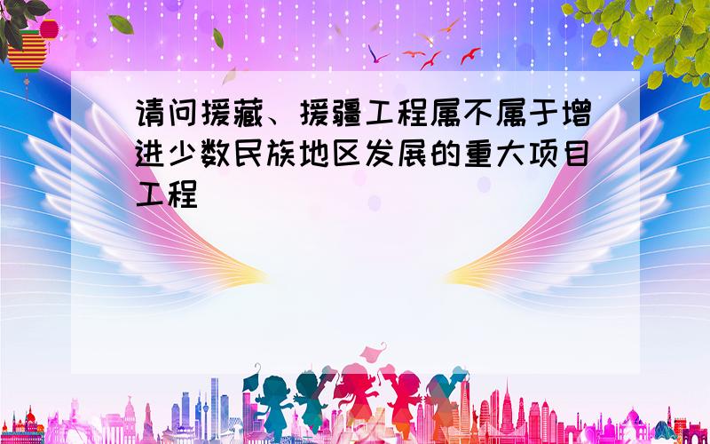 请问援藏、援疆工程属不属于增进少数民族地区发展的重大项目工程