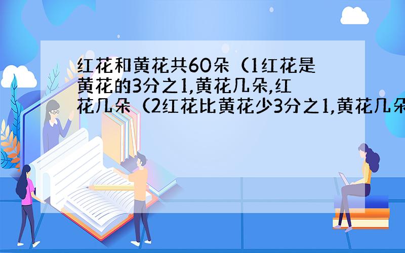 红花和黄花共60朵（1红花是黄花的3分之1,黄花几朵,红花几朵（2红花比黄花少3分之1,黄花几朵,红花几朵