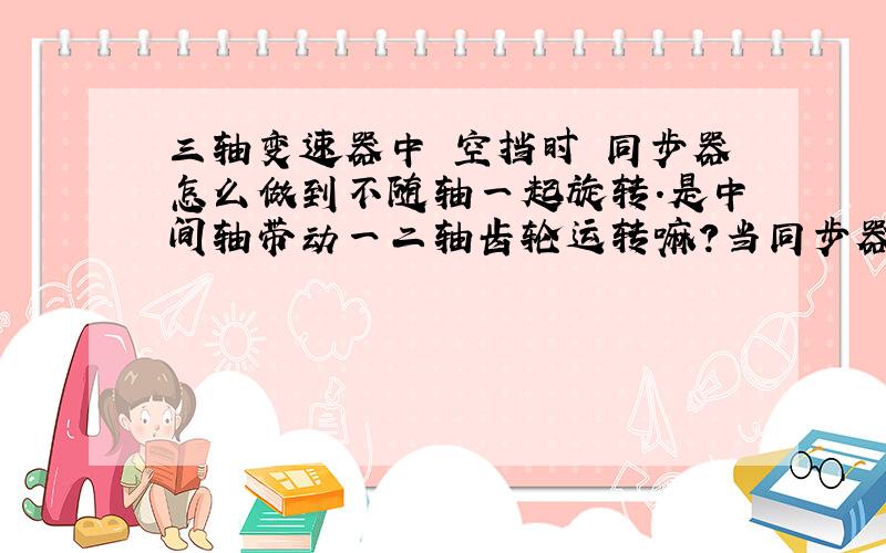 三轴变速器中 空挡时 同步器怎么做到不随轴一起旋转.是中间轴带动一二轴齿轮运转嘛?当同步器 结合套与结合齿轮接合时 是不