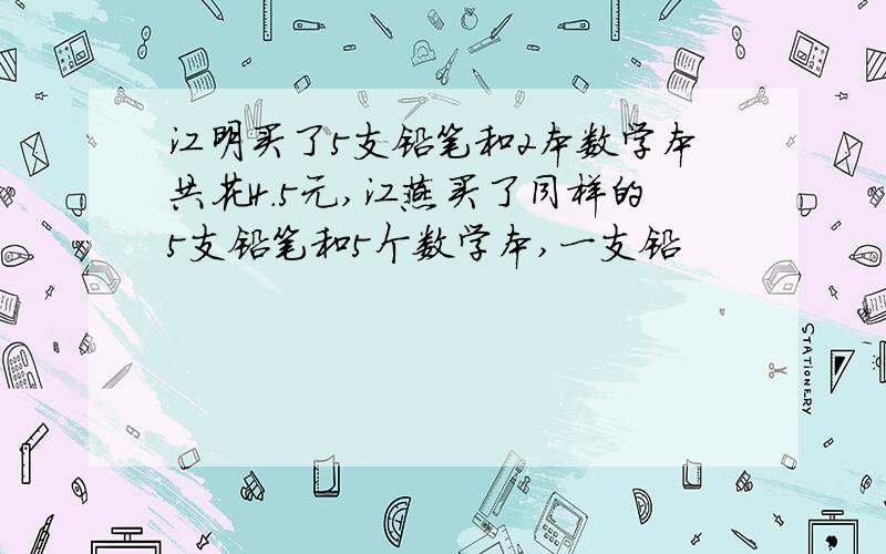 江明买了5支铅笔和2本数学本共花4.5元,江燕买了同样的5支铅笔和5个数学本,一支铅