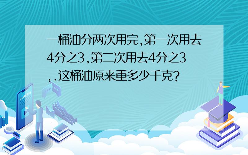 一桶油分两次用完,第一次用去4分之3,第二次用去4分之3,.这桶油原来重多少千克?