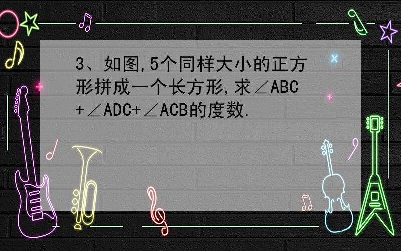 3、如图,5个同样大小的正方形拼成一个长方形,求∠ABC+∠ADC+∠ACB的度数.