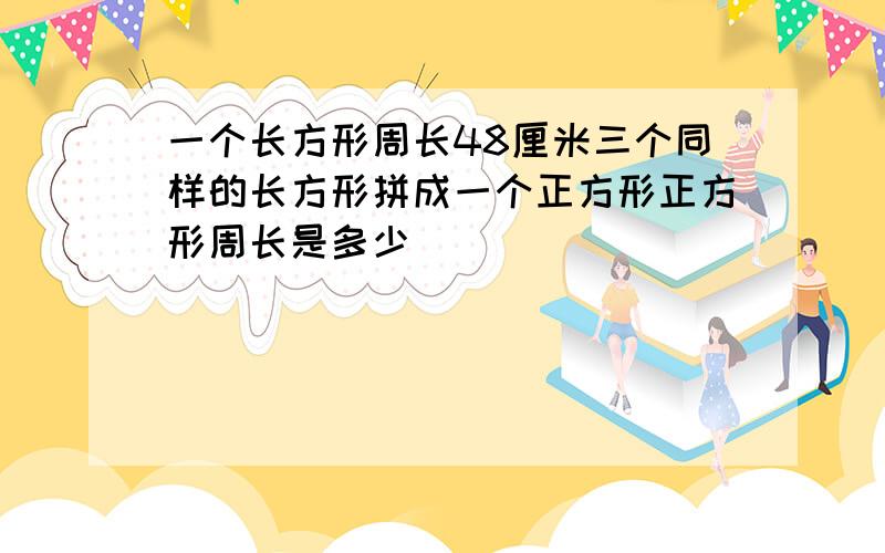 一个长方形周长48厘米三个同样的长方形拼成一个正方形正方形周长是多少