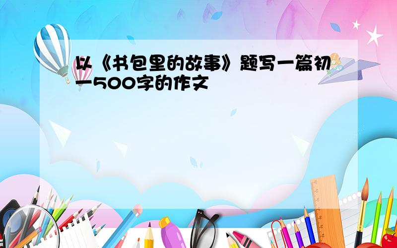 以《书包里的故事》题写一篇初一500字的作文