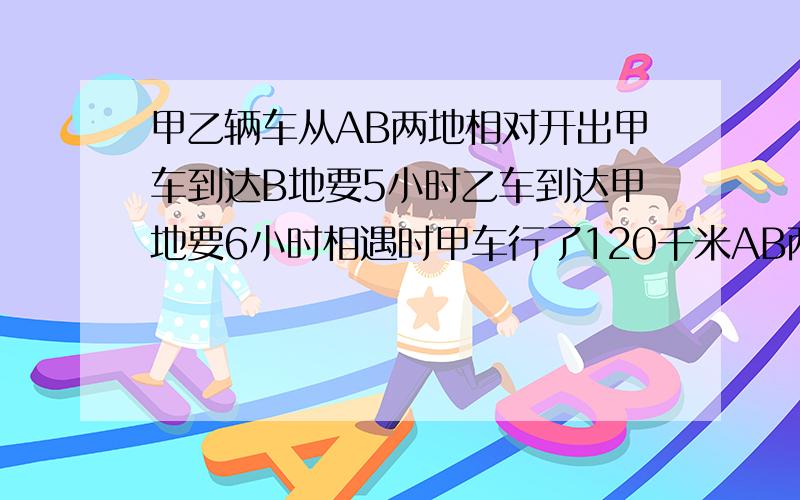 甲乙辆车从AB两地相对开出甲车到达B地要5小时乙车到达甲地要6小时相遇时甲车行了120千米AB两地相距几千米?