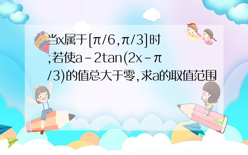 当x属于[π/6,π/3]时,若使a-2tan(2x-π/3)的值总大于零,求a的取值范围