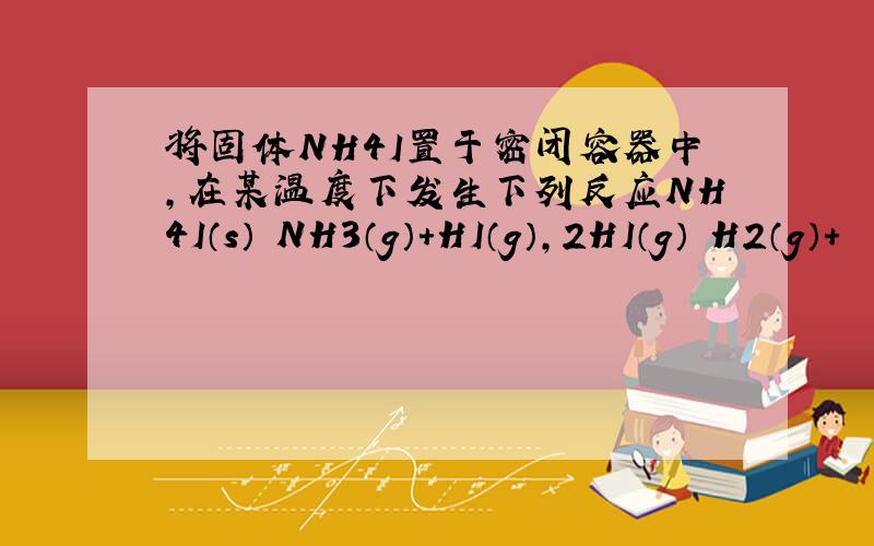 将固体NH4I置于密闭容器中，在某温度下发生下列反应NH4I（s）⇌NH3（g）+HI（g），2HI（g）⇌H2（g）+