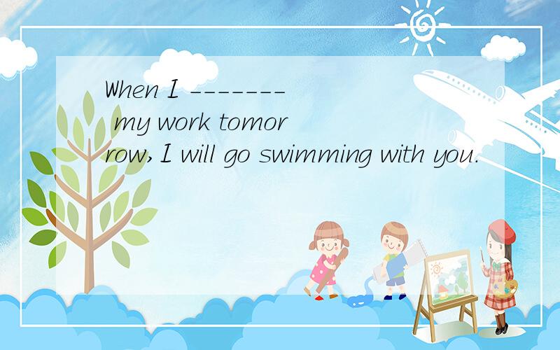 When I ------- my work tomorrow,I will go swimming with you.