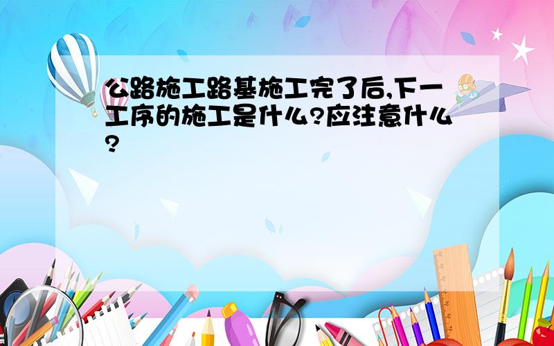 公路施工路基施工完了后,下一工序的施工是什么?应注意什么?