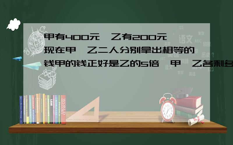 甲有400元,乙有200元,现在甲,乙二人分别拿出相等的钱甲的钱正好是乙的5倍,甲,乙各剩多少钱各剩多少钱?