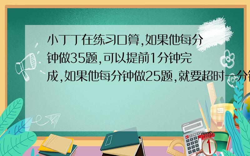 小丁丁在练习口算,如果他每分钟做35题,可以提前1分钟完成,如果他每分钟做25题,就要超时一分钟.问规定完成口算的时间是