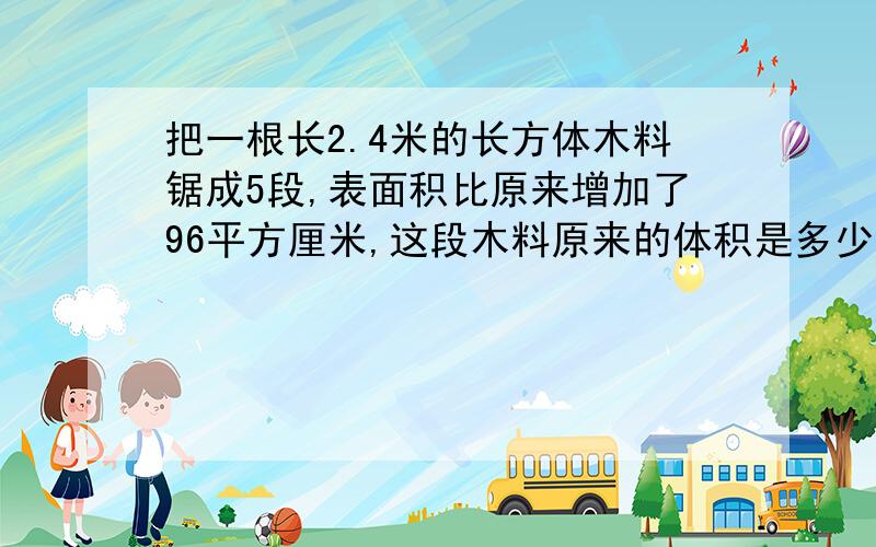 把一根长2.4米的长方体木料锯成5段,表面积比原来增加了96平方厘米,这段木料原来的体积是多少?