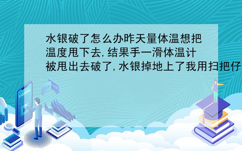 水银破了怎么办昨天量体温想把温度甩下去,结果手一滑体温计被甩出去破了,水银掉地上了我用扫把仔细弄干净了就是不知道还又没有