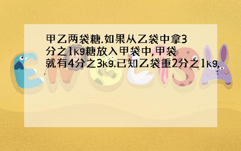 甲乙两袋糖.如果从乙袋中拿3分之1kg糖放入甲袋中,甲袋就有4分之3kg.已知乙袋重2分之1kg,