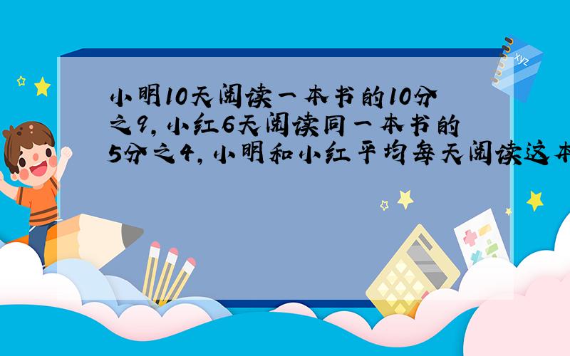 小明10天阅读一本书的10分之9,小红6天阅读同一本书的5分之4,小明和小红平均每天阅读这本书的速度