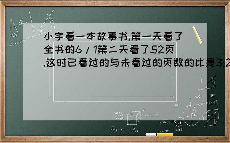 小宇看一本故事书,第一天看了全书的6/1第二天看了52页,这时已看过的与未看过的页数的比是3:2这本书共有多